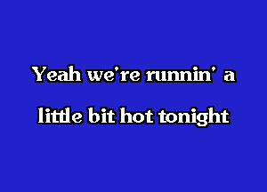 Yeah we're runnin' a

litde bit hot tonight