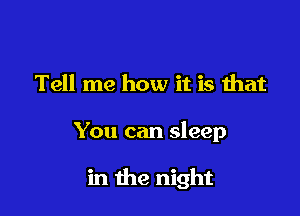 Tell me how it is that

You can sleep

in the night