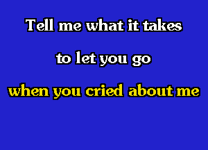 Tell me what it takes
to let you go

when you cried about me