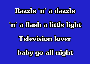 Razzle 'n' a dazzle
'n' a flash a little light
Television lover

baby 90 all night