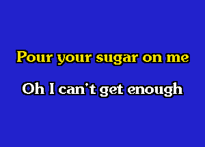 Pour your sugar on me

Oh I can't get enough