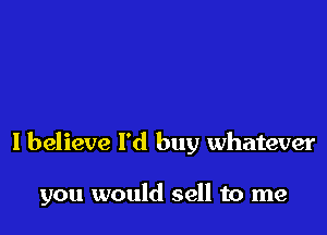 I believe I'd buy whatever

you would sell to me
