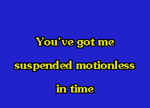 You've got me

suspended motionless

intime