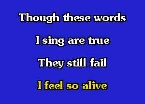 Though these words

I sing are true

They still fail

I feel so alive