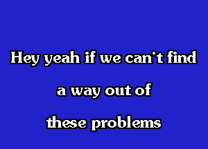 Hey yeah if we can't find

a way out of

these problems