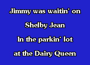 Jimmy was waitin' on
Shelby Jean
In the parkin' lot

at the Dairy Queen