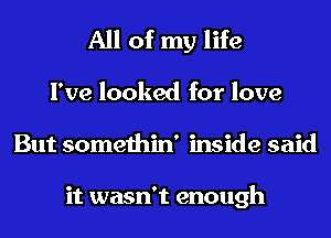 All of my life

I've looked for love
But somethin' inside said

it wasn't enough