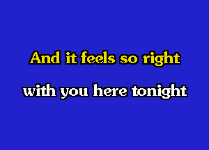 And it feels so right

with you here tonight