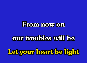 From now on

our troubles will be

Let your heart be light