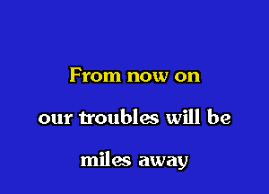 From now on

our troubles will be

miles away
