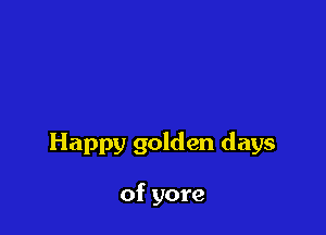 Happy golden days

of yore