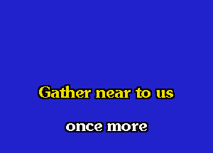 Gather near to us

once more