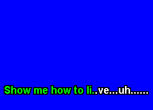 Show me how to Ii..ve...uh ......