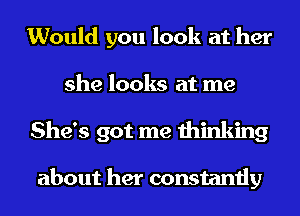 Would you look at her
she looks at me
She's got me thinking

about her constantly