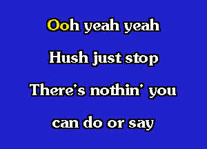 Ooh yeah yeah

Hush just stop

There's nothin' you

can do or say