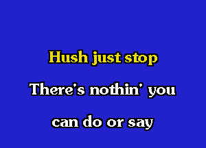 Hush just stop

There's nothin' you

can do or say