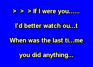 ) If I were you ......
Pd better watch ou...t

When was the last ti...me

you did anything...