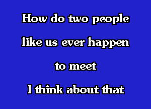 How do two people
like us ever happen

to meet

I think about that