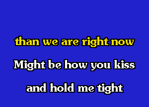 than we are right now
Might be how you kiss

and hold me tight