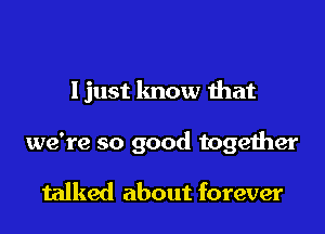 Ijust know that

we're so good together

talked about forever
