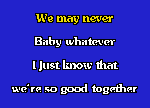 We may never

Baby whatever

Ijust know that

we're so good together