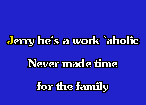 Jerry he's a work aholic

Never made time

for the family