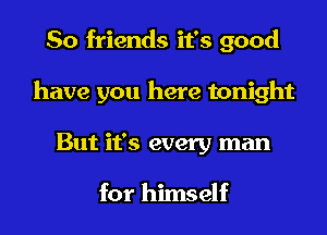 So friends it's good
have you here tonight
But it's every man

for himself