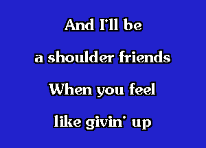 And I'll be
a shoulder friends

When you feel

like givin' up