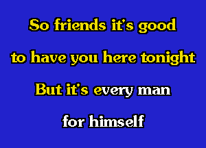 So friends it's good
to have you here tonight
But it's every man

for himself
