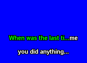 When was the last ti...me

you did anything...