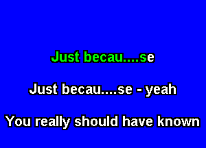 Just becau....se

Just becau....se - yeah

You really should have known
