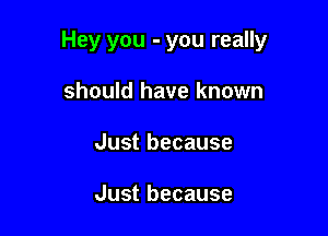 Hey you - you really

should have known
Just because

Just because