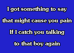 I got something to say
that might cause you pain
If I catch you talking

to that boy again