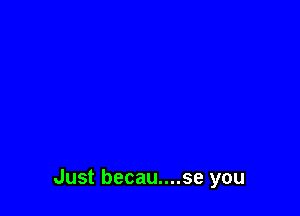 Just becau....se you