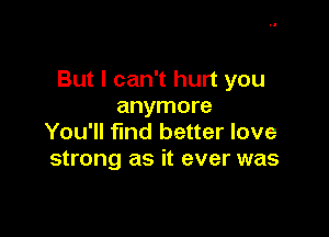 But I can't hurt you
anymore

You'll find better love
strong as it ever was