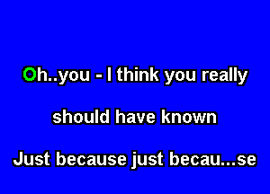 0h..you - I think you really

should have known

Just because just becau...se