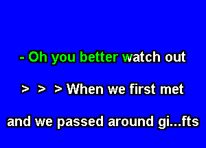 - Oh you better watch out

When we first met

and we passed around gi...fts