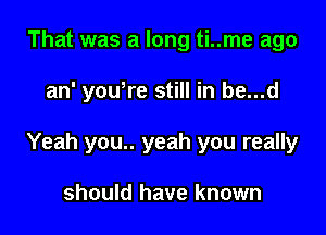 That was a long ti..me ago

an' yowre still in be...d

Yeah you.. yeah you really

should have known