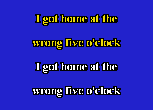 I got home at the
wrong Five o'clock

I got home at the

wrong Five o'clock
