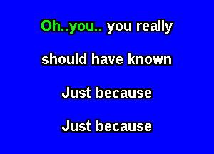 Oh..you.. you really

should have known
Just because

Just because