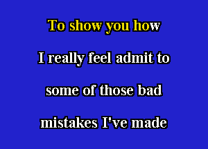 To show you how

I really feel admit to
some of those bad

mistakes I've made