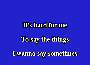 It's hard for me

To say the things

I wanna say sometimes