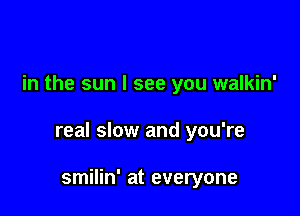 in the sun I see you walkin'

real slow and you're

smilin' at everyone