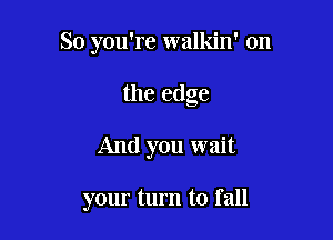 So you're walkin' 0n

the edge
And you wait

your turn to I all