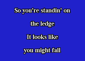 So you're standin' 0n
the ledge

It looks like

you might fall