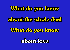 What do you know

about the whole deal

What do you know

about love