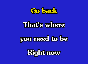 Go back

That's where

you need to be

Right now