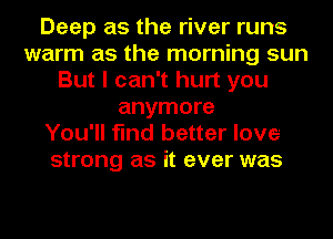 Deep as the river runs
warm as the morning sun
But I can't hurt you
anymore
You'll find better love
strong as it ever was