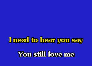 I need to hear you say

You still love me