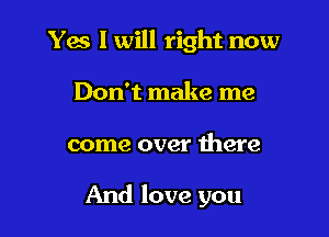 Yes I will right now
Don't make me

come over there

And love you